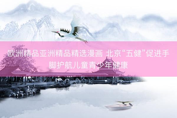 欧洲精品亚洲精品精选漫画 北京“五健”促进手脚护航儿童青少年健康