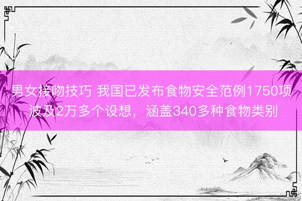 男女接吻技巧 我国已发布食物安全范例1750项 波及2万多个设想，涵盖340多种食物类别