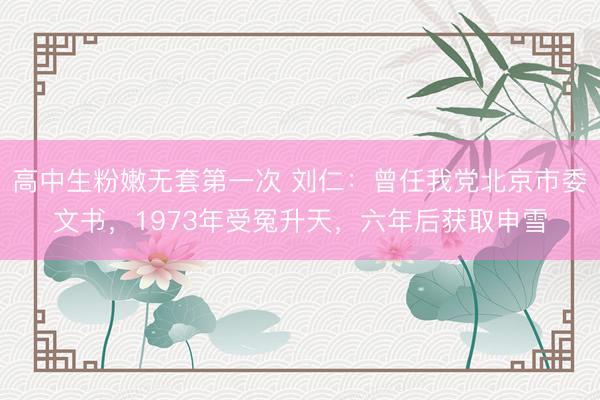 高中生粉嫩无套第一次 刘仁：曾任我党北京市委文书，1973年受冤升天，六年后获取申雪