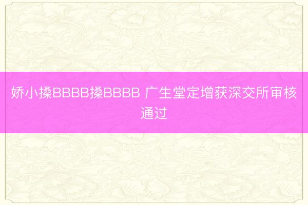 娇小搡BBBB搡BBBB 广生堂定增获深交所审核通过