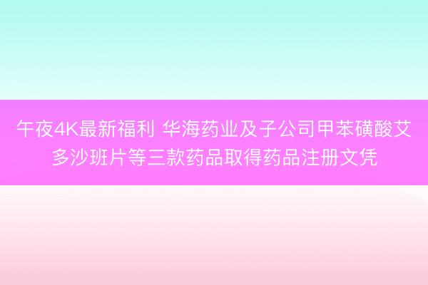 午夜4K最新福利 华海药业及子公司甲苯磺酸艾多沙班片等三款药品取得药品注册文凭