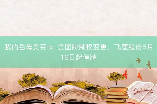 我的岳母吴芬txt 贪图胁制权变更，飞鹿股份6月16日起停牌