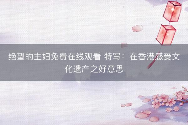 绝望的主妇免费在线观看 特写：在香港感受文化遗产之好意思