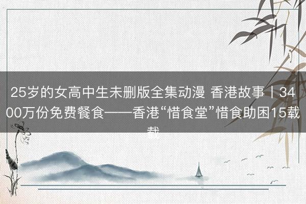 25岁的女高中生未删版全集动漫 香港故事丨3400万份免费餐食——香港“惜食堂”惜食助困15载