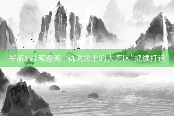 军旅1v1笔趣阁 “轨说念上的大湾区”抓续打造