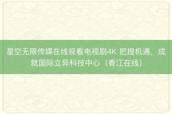 星空无限传媒在线观看电视剧4K 把捏机遇，成就国际立异科技中心（香江在线）