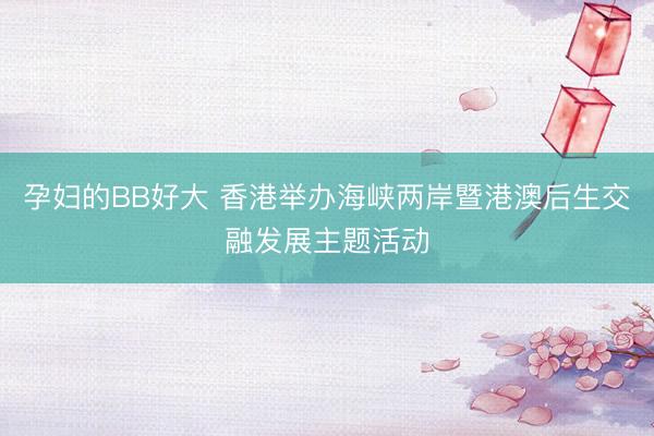 孕妇的BB好大 香港举办海峡两岸暨港澳后生交融发展主题活动