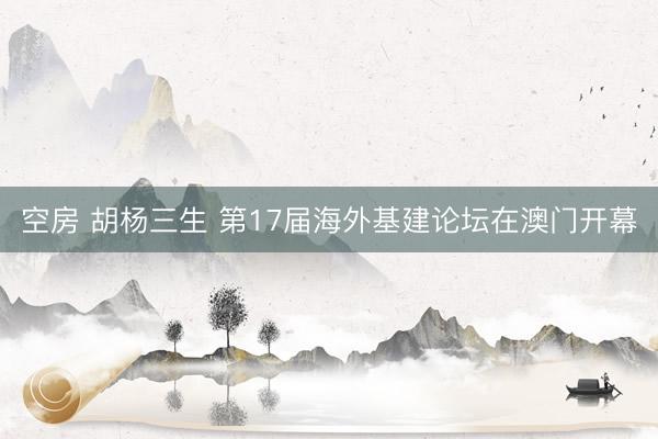 空房 胡杨三生 第17届海外基建论坛在澳门开幕