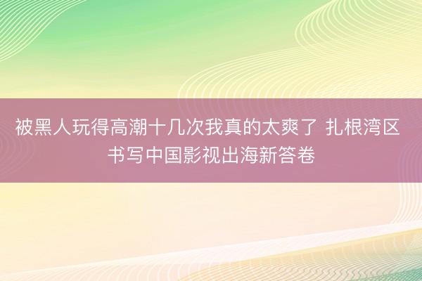 被黑人玩得高潮十几次我真的太爽了 扎根湾区 书写中国影视出海新答卷