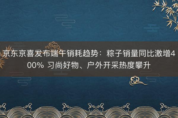 京东京喜发布端午销耗趋势：粽子销量同比激增400% 习尚好物、户外开采热度攀升