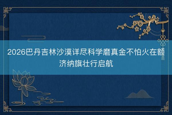 2026巴丹吉林沙漠详尽科学磨真金不怕火在额济纳旗壮行启航