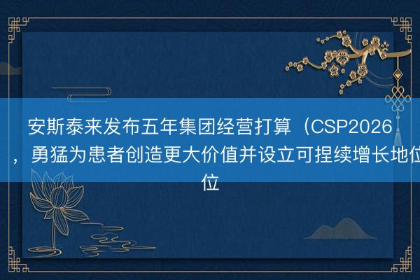 安斯泰来发布五年集团经营打算（CSP2026），勇猛为患者创造更大价值并设立可捏续增长地位