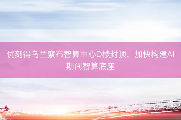 优刻得乌兰察布智算中心D楼封顶，加快构建AI期间智算底座
