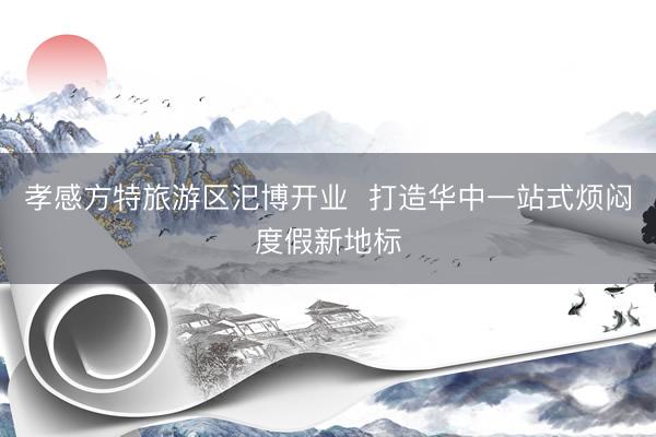 孝感方特旅游区汜博开业  打造华中一站式烦闷度假新地标