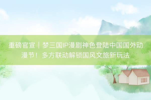 重磅官宣｜梦三国IP漫剧神色登陆中国国外动漫节！多方联动解锁国风文旅新玩法