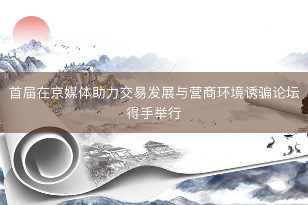 首届在京媒体助力交易发展与营商环境诱骗论坛得手举行