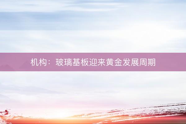 机构：玻璃基板迎来黄金发展周期