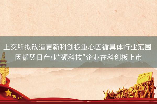 上交所拟改造更新科创板重心因循具体行业范围 因循翌日产业“硬科技”企业在科创板上市