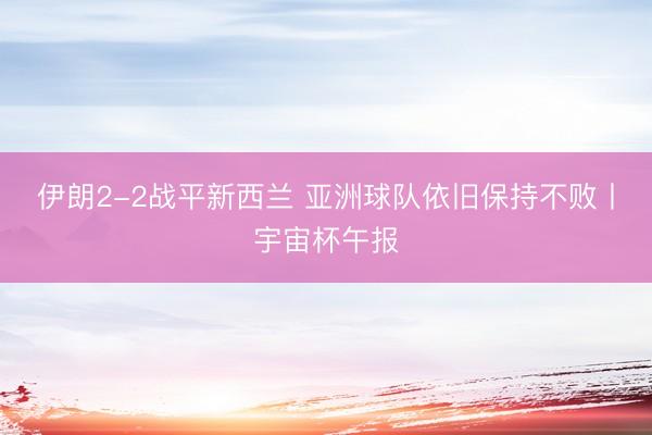 伊朗2-2战平新西兰 亚洲球队依旧保持不败丨宇宙杯午报