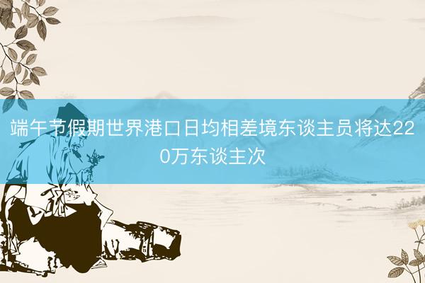 端午节假期世界港口日均相差境东谈主员将达220万东谈主次