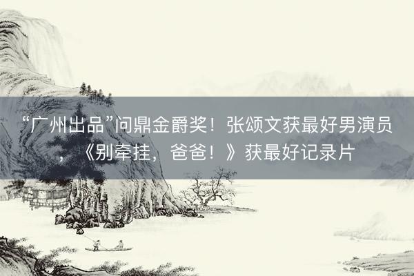 “广州出品”问鼎金爵奖！张颂文获最好男演员，《别牵挂，爸爸！》获最好记录片