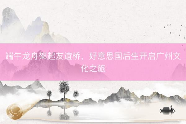 端午龙舟架起友谊桥，好意思国后生开启广州文化之旅