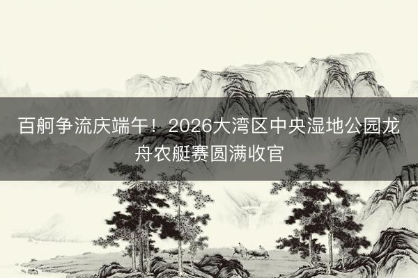 百舸争流庆端午！2026大湾区中央湿地公园龙舟农艇赛圆满收官