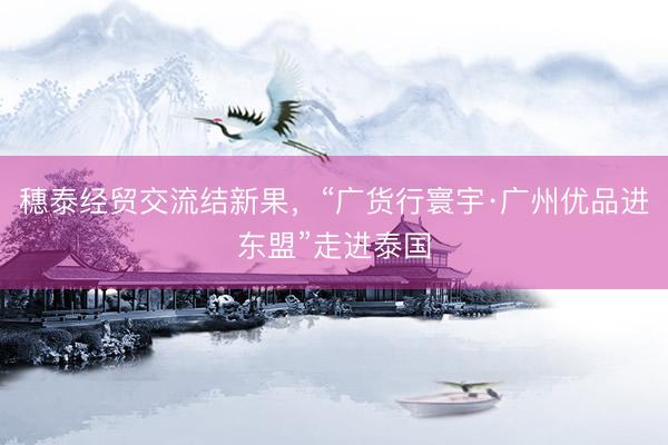穗泰经贸交流结新果，“广货行寰宇·广州优品进东盟”走进泰国
