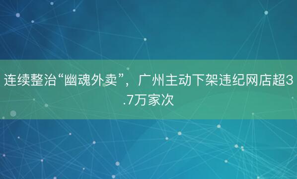 连续整治“幽魂外卖”，广州主动下架违纪网店超3.7万家次
